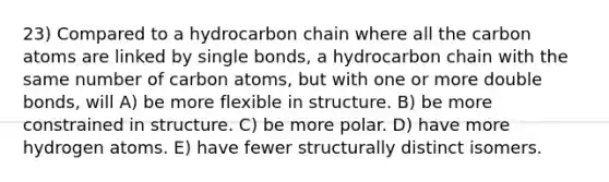 23) Compared to a hydrocarbon chain where all the carbon atoms are linked by single bonds, a hydrocarbon chain with the same number of carbon atoms, but with one or more double bonds, will A) be more flexible in structure. B) be more constrained in structure. C) be more polar. D) have more hydrogen atoms. E) have fewer structurally distinct isomers.