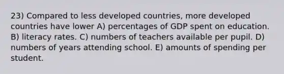 23) Compared to less developed countries, more developed countries have lower A) percentages of GDP spent on education. B) literacy rates. C) numbers of teachers available per pupil. D) numbers of years attending school. E) amounts of spending per student.