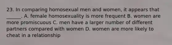 23. In comparing homosexual men and women, it appears that ______. A. female homosexuality is more frequent B. women are more promiscuous C. men have a larger number of different partners compared with women D. women are more likely to cheat in a relationship