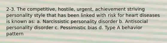 2-3. The competitive, hostile, urgent, achievement striving personality style that has been linked with risk for heart diseases is known as: a. Narcissistic personality disorder b. Antisocial personality disorder c. Pessimistic bias d. Type A behavior pattern