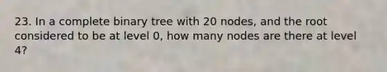 23. In a complete binary tree with 20 nodes, and the root considered to be at level 0, how many nodes are there at level 4?