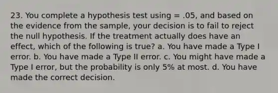 23. You complete a hypothesis test using = .05, and based on the evidence from the sample, your decision is to fail to reject the null hypothesis. If the treatment actually does have an effect, which of the following is true? a. You have made a Type I error. b. You have made a Type II error. c. You might have made a Type I error, but the probability is only 5% at most. d. You have made the correct decision.