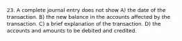 23. A complete journal entry does not show A) the date of the transaction. B) the new balance in the accounts affected by the transaction. C) a brief explanation of the transaction. D) the accounts and amounts to be debited and credited.