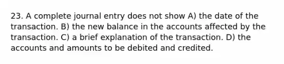 23. A complete journal entry does not show A) the date of the transaction. B) the new balance in the accounts affected by the transaction. C) a brief explanation of the transaction. D) the accounts and amounts to be debited and credited.