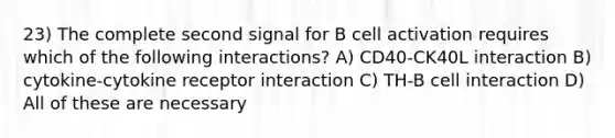 23) The complete second signal for B cell activation requires which of the following interactions? A) CD40-CK40L interaction B) cytokine-cytokine receptor interaction C) TH-B cell interaction D) All of these are necessary