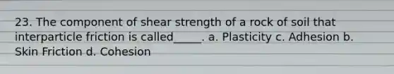 23. The component of shear strength of a rock of soil that interparticle friction is called_____. a. Plasticity c. Adhesion b. Skin Friction d. Cohesion