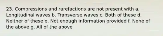 23. Compressions and rarefactions are not present with a. Longitudinal waves b. Transverse waves c. Both of these d. Neither of these e. Not enough information provided f. None of the above g. All of the above