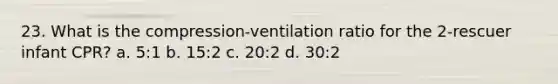 23. What is the compression-ventilation ratio for the 2-rescuer infant CPR? a. 5:1 b. 15:2 c. 20:2 d. 30:2