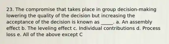 23. The compromise that takes place in group decision-making lowering the quality of the decision but increasing the acceptance of the decision is known as _____. a. An assembly effect b. The leveling effect c. Individual contributions d. Process loss e. All of the above except C