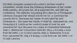 23) After computer analysis of a client's 24-hour recall is completed, results show the following breakdown of her intake: 2000 calories, 60 g total fat, 20 g saturated fat, and 300 mg cholesterol. The dietitian counseling this client on a Therapeutic Lifestyle Changes Diet should advise her to: a. Continue her current diet b. Decrease her intake of saturated fat and cholesterol c. Decrease her intake of total fat, saturated fat, and cholesterol d. Continue her current intake of total fat and saturated fat, but decrease her intake of cholesterol Rationale: Step 1: Determine % kcal from total fat: 60 g x 9 kcal/g = kcal from fat 2000 = or % total calories Step 2: Determine % kcal from saturated fat: 20g x 9 kcal/g = kcal from sat. fat 2000 = or % total calories