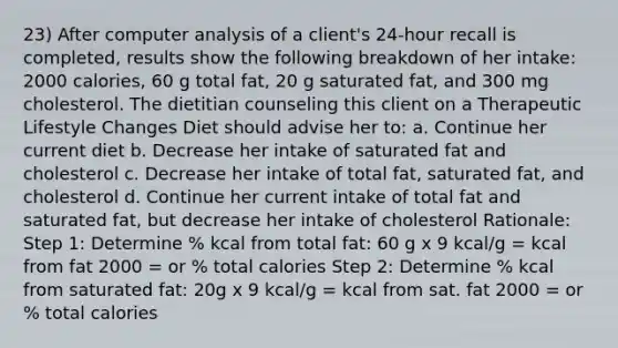 23) After computer analysis of a client's 24-hour recall is completed, results show the following breakdown of her intake: 2000 calories, 60 g total fat, 20 g saturated fat, and 300 mg cholesterol. The dietitian counseling this client on a Therapeutic Lifestyle Changes Diet should advise her to: a. Continue her current diet b. Decrease her intake of saturated fat and cholesterol c. Decrease her intake of total fat, saturated fat, and cholesterol d. Continue her current intake of total fat and saturated fat, but decrease her intake of cholesterol Rationale: Step 1: Determine % kcal from total fat: 60 g x 9 kcal/g = kcal from fat 2000 = or % total calories Step 2: Determine % kcal from saturated fat: 20g x 9 kcal/g = kcal from sat. fat 2000 = or % total calories