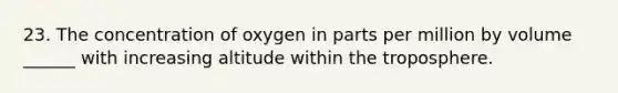 23. The concentration of oxygen in parts per million by volume ______ with increasing altitude within the troposphere.