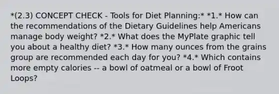 *(2.3) CONCEPT CHECK - Tools for Diet Planning:* *1.* How can the recommendations of the Dietary Guidelines help Americans manage body weight? *2.* What does the MyPlate graphic tell you about a healthy diet? *3.* How many ounces from the grains group are recommended each day for you? *4.* Which contains more empty calories -- a bowl of oatmeal or a bowl of Froot Loops?