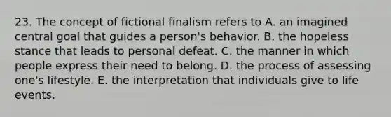 23. The concept of fictional finalism refers to A. an imagined central goal that guides a person's behavior. B. the hopeless stance that leads to personal defeat. C. the manner in which people express their need to belong. D. the process of assessing one's lifestyle. E. the interpretation that individuals give to life events.