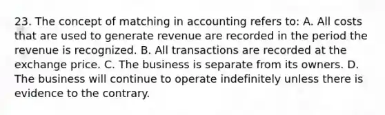 23. The concept of matching in accounting refers to: A. All costs that are used to generate revenue are recorded in the period the revenue is recognized. B. All transactions are recorded at the exchange price. C. The business is separate from its owners. D. The business will continue to operate indefinitely unless there is evidence to the contrary.