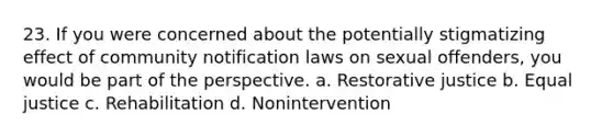 23. If you were concerned about the potentially stigmatizing effect of community notification laws on sexual offenders, you would be part of the perspective. a. <a href='https://www.questionai.com/knowledge/kKxDrgKclJ-restorative-justice' class='anchor-knowledge'>restorative justice</a> b. Equal justice c. Rehabilitation d. Nonintervention