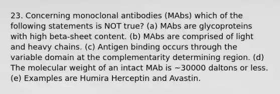 23. Concerning monoclonal antibodies (MAbs) which of the following statements is NOT true? (a) MAbs are glycoproteins with high beta-sheet content. (b) MAbs are comprised of light and heavy chains. (c) Antigen binding occurs through the variable domain at the complementarity determining region. (d) The molecular weight of an intact MAb is ~30000 daltons or less. (e) Examples are Humira Herceptin and Avastin.