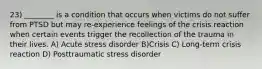 23) ________ is a condition that occurs when victims do not suffer from PTSD but may re-experience feelings of the crisis reaction when certain events trigger the recollection of the trauma in their lives. A) Acute stress disorder B)Crisis C) Long-term crisis reaction D) Posttraumatic stress disorder