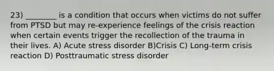 23) ________ is a condition that occurs when victims do not suffer from PTSD but may re-experience feelings of the crisis reaction when certain events trigger the recollection of the trauma in their lives. A) Acute stress disorder B)Crisis C) Long-term crisis reaction D) Posttraumatic stress disorder