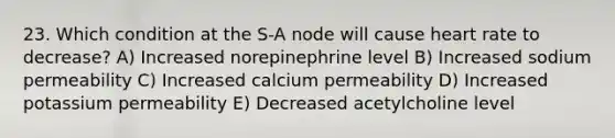 23. Which condition at the S-A node will cause heart rate to decrease? A) Increased norepinephrine level B) Increased sodium permeability C) Increased calcium permeability D) Increased potassium permeability E) Decreased acetylcholine level