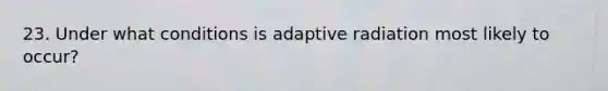 23. Under what conditions is adaptive radiation most likely to occur?