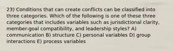 23) Conditions that can create conflicts can be classified into three categories. Which of the following is one of these three categories that includes variables such as jurisdictional clarity, member-goal compatibility, and leadership styles? A) communication B) structure C) personal variables D) group interactions E) process variables