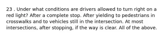 23 . Under what conditions are drivers allowed to turn right on a red light? After a complete stop. After yielding to pedestrians in crosswalks and to vehicles still in the intersection. At most intersections, after stopping, if the way is clear. All of the above.