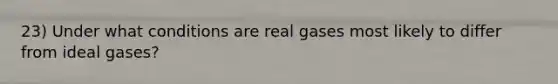 23) Under what conditions are real gases most likely to differ from ideal gases?