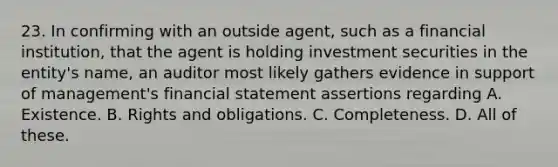 23. In confirming with an outside agent, such as a financial institution, that the agent is holding investment securities in the entity's name, an auditor most likely gathers evidence in support of management's financial statement assertions regarding A. Existence. B. Rights and obligations. C. Completeness. D. All of these.