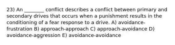 23) An ________ conflict describes a conflict between primary and secondary drives that occurs when a punishment results in the conditioning of a fear response to a drive. A) avoidance-frustration B) approach-approach C) approach-avoidance D) avoidance-aggression E) avoidance-avoidance