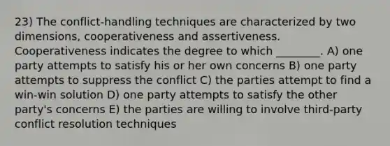 23) The conflict-handling techniques are characterized by two dimensions, cooperativeness and assertiveness. Cooperativeness indicates the degree to which ________. A) one party attempts to satisfy his or her own concerns B) one party attempts to suppress the conflict C) the parties attempt to find a win-win solution D) one party attempts to satisfy the other party's concerns E) the parties are willing to involve third-party conflict resolution techniques