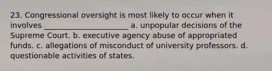 23. Congressional oversight is most likely to occur when it involves ______________________ a. unpopular decisions of the Supreme Court. b. executive agency abuse of appropriated funds. c. allegations of misconduct of university professors. d. questionable activities of states.