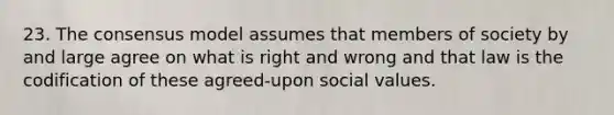 23. The consensus model assumes that members of society by and large agree on what is right and wrong and that law is the codification of these agreed-upon social values.