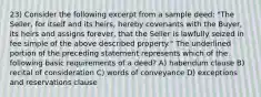 23) Consider the following excerpt from a sample deed: "The Seller, for itself and its heirs, hereby covenants with the Buyer, its heirs and assigns forever, that the Seller is lawfully seized in fee simple of the above described property." The underlined portion of the preceding statement represents which of the following basic requirements of a deed? A) habendum clause B) recital of consideration C) words of conveyance D) exceptions and reservations clause