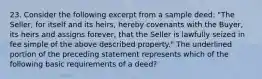 23. Consider the following excerpt from a sample deed: "The Seller, for itself and its heirs, hereby covenants with the Buyer, its heirs and assigns forever, that the Seller is lawfully seized in fee simple of the above described property." The underlined portion of the preceding statement represents which of the following basic requirements of a deed?