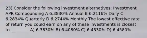 23) Consider the following investment alternatives: Investment APR Compounding A 6.3830% Annual B 6.2116% Daily C 6.2834% Quarterly D 6.2744% Monthly The lowest effective rate of return you could earn on any of these investments is closest to ________. A) 6.3830% B) 6.4080% C) 6.4330% D) 6.4580%