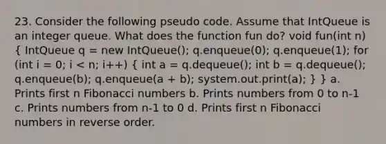 23. Consider the following pseudo code. Assume that IntQueue is an integer queue. What does the function fun do? void fun(int n) ( IntQueue q = new IntQueue(); q.enqueue(0); q.enqueue(1); for (int i = 0; i < n; i++) { int a = q.dequeue(); int b = q.dequeue(); q.enqueue(b); q.enqueue(a + b); system.out.print(a); ) } a. Prints first n Fibonacci numbers b. Prints numbers from 0 to n-1 c. Prints numbers from n-1 to 0 d. Prints first n Fibonacci numbers in reverse order.