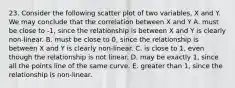 23. Consider the following scatter plot of two variables, X and Y. We may conclude that the correlation between X and Y A. must be close to -1, since the relationship is between X and Y is clearly non-linear. B. must be close to 0, since the relationship is between X and Y is clearly non-linear. C. is close to 1, even though the relationship is not linear. D. may be exactly 1, since all the points line of the same curve. E. greater than 1, since the relationship is non-linear.