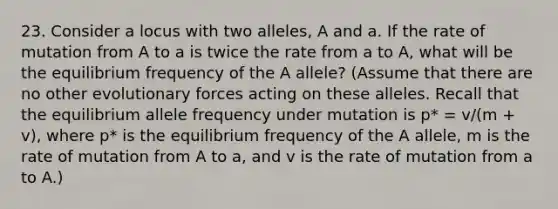 23. Consider a locus with two alleles, A and a. If the rate of mutation from A to a is twice the rate from a to A, what will be the equilibrium frequency of the A allele? (Assume that there are no other evolutionary forces acting on these alleles. Recall that the equilibrium allele frequency under mutation is p* = v/(m + v), where p* is the equilibrium frequency of the A allele, m is the rate of mutation from A to a, and v is the rate of mutation from a to A.)