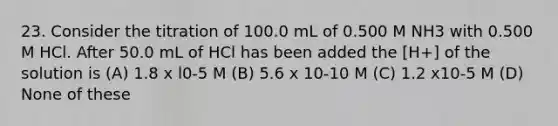 23. Consider the titration of 100.0 mL of 0.500 M NH3 with 0.500 M HCl. After 50.0 mL of HCl has been added the [H+] of the solution is (A) 1.8 x l0-5 M (B) 5.6 x 10-10 M (C) 1.2 x10-5 M (D) None of these