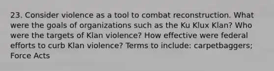 23. Consider violence as a tool to combat reconstruction. What were the goals of organizations such as the Ku Klux Klan? Who were the targets of Klan violence? How effective were federal efforts to curb Klan violence? Terms to include: carpetbaggers; Force Acts