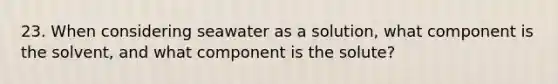 23. When considering seawater as a solution, what component is the solvent, and what component is the solute?