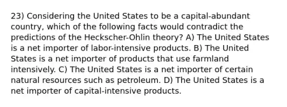 23) Considering the United States to be a capital-abundant country, which of the following facts would contradict the predictions of the Heckscher-Ohlin theory? A) The United States is a net importer of labor-intensive products. B) The United States is a net importer of products that use farmland intensively. C) The United States is a net importer of certain natural resources such as petroleum. D) The United States is a net importer of capital-intensive products.