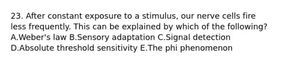 23. After constant exposure to a stimulus, our nerve cells fire less frequently. This can be explained by which of the following? A.Weber's law B.Sensory adaptation C.Signal detection D.Absolute threshold sensitivity E.The phi phenomenon