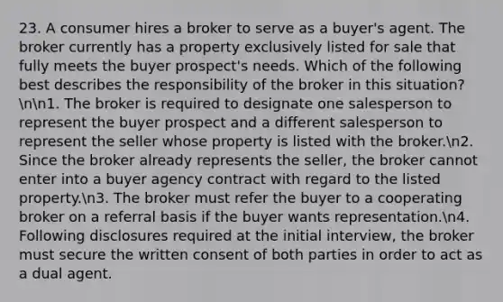 23. A consumer hires a broker to serve as a buyer's agent. The broker currently has a property exclusively listed for sale that fully meets the buyer prospect's needs. Which of the following best describes the responsibility of the broker in this situation?nn1. The broker is required to designate one salesperson to represent the buyer prospect and a different salesperson to represent the seller whose property is listed with the broker.n2. Since the broker already represents the seller, the broker cannot enter into a buyer agency contract with regard to the listed property.n3. The broker must refer the buyer to a cooperating broker on a referral basis if the buyer wants representation.n4. Following disclosures required at the initial interview, the broker must secure the written consent of both parties in order to act as a dual agent.