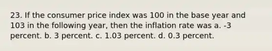 23. If the consumer price index was 100 in the base year and 103 in the following year, then the inflation rate was a. -3 percent. b. 3 percent. c. 1.03 percent. d. 0.3 percent.