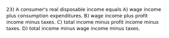 23) A consumer's real disposable income equals A) wage income plus consumption expenditures. B) wage income plus profit income minus taxes. C) total income minus profit income minus taxes. D) total income minus wage income minus taxes.