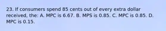 23. If consumers spend 85 cents out of every extra dollar received, the: A. MPC is 6.67. B. MPS is 0.85. C. MPC is 0.85. D. MPC is 0.15.