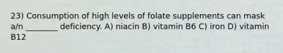 23) Consumption of high levels of folate supplements can mask a/n ________ deficiency. A) niacin B) vitamin B6 C) iron D) vitamin B12