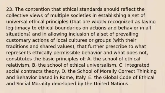 23. The contention that ethical standards should reflect the collective views of multiple societies in establishing a set of universal ethical principles (that are widely recognized as laying legitimacy to ethical boundaries on actions and behavior in all situations) and in allowing inclusion of a set of prevailing customary actions of local cultures or groups (with their traditions and shared values), that further prescribe to what represents ethically permissible behavior and what does not, constitutes the basic principles of: A. the school of ethical relativism. B. the school of ethical universalism. C. integrated social contracts theory. D. the School of Morally Correct Thinking and Behavior based in Rome, Italy. E. the Global Code of Ethical and Social Morality developed by the United Nations.